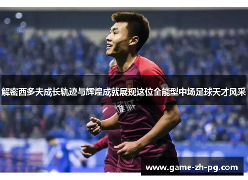 解密西多夫成长轨迹与辉煌成就展现这位全能型中场足球天才风采
