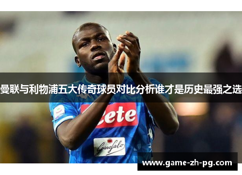 曼联与利物浦五大传奇球员对比分析谁才是历史最强之选