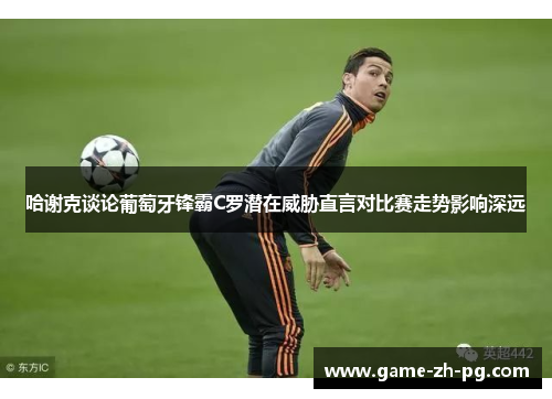 哈谢克谈论葡萄牙锋霸C罗潜在威胁直言对比赛走势影响深远