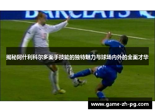 揭秘阿什利科尔多面手技能的独特魅力与球场内外的全面才华