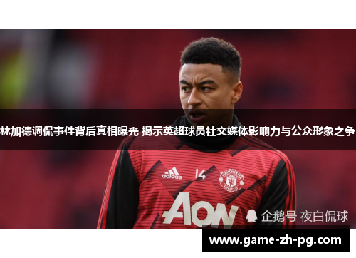 林加德调侃事件背后真相曝光 揭示英超球员社交媒体影响力与公众形象之争 林加德调侃事件背后真相曝光 揭示英超球员社交媒体影响力与公众形象之争