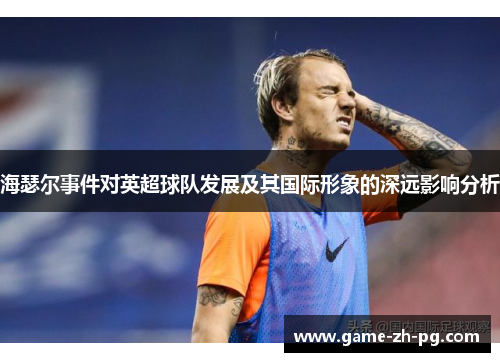 海瑟尔事件对英超球队发展及其国际形象的深远影响分析 海瑟尔事件对英超球队发展及其国际形象的深远影响分析