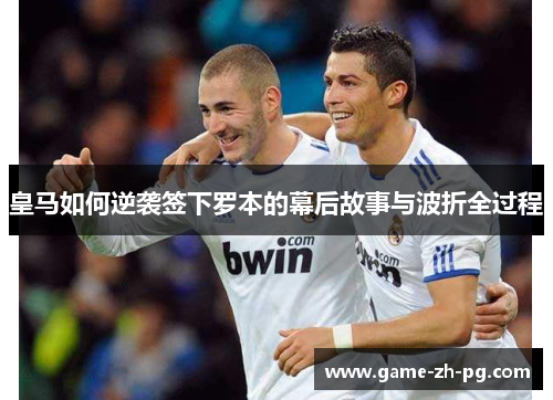 皇马如何逆袭签下罗本的幕后故事与波折全过程 皇马如何逆袭签下罗本的幕后故事与波折全过程