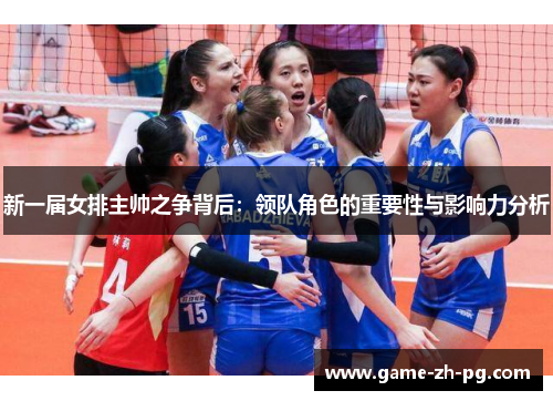 新一届女排主帅之争背后:领队角色的重要性与影响力分析 新一届女排主帅之争背后:领队角色的重要性与影响力分析