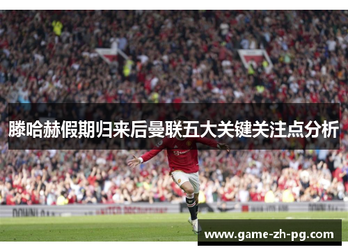 滕哈赫假期归来后曼联五大关键关注点分析