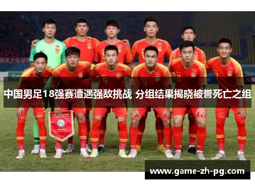 中国男足18强赛遭遇强敌挑战 分组结果揭晓被誉死亡之组