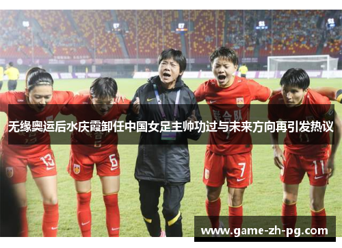 无缘奥运后水庆霞卸任中国女足主帅功过与未来方向再引发热议 无缘奥运后水庆霞卸任中国女足主帅功过与未来方向再引发热议