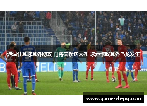 迪涅任意球意外助攻 门将失误送大礼 球迷惊叹意外乌龙发生 迪涅任意球意外助攻 门将失误送大礼 球迷惊叹意外乌龙发生